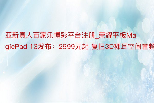 亚新真人百家乐博彩平台注册_荣耀平板MagicPad 13发布：2999元起 复旧3D裸耳空间音频