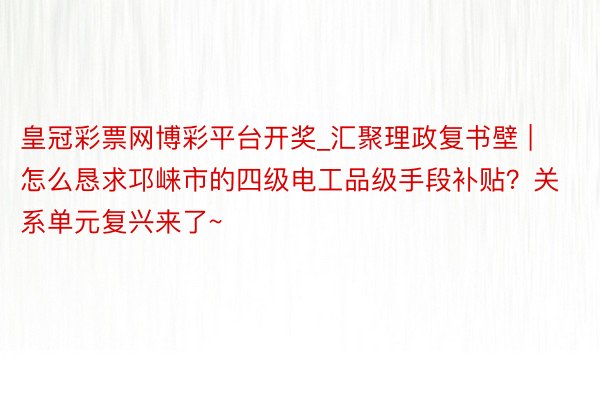 皇冠彩票网博彩平台开奖_汇聚理政复书壁 | 怎么恳求邛崃市的四级电工品级手段补贴？关系单元复兴来了~