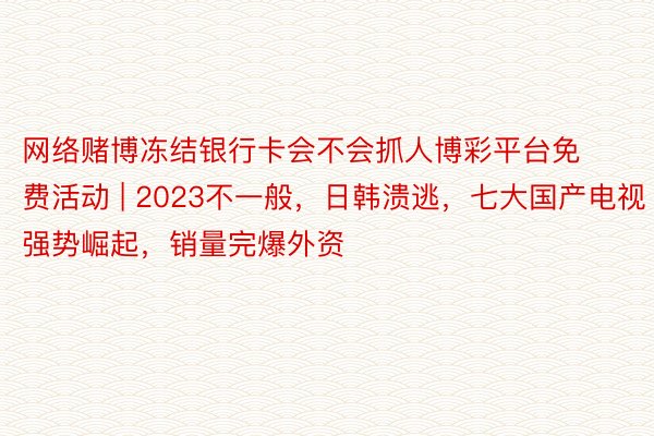 网络赌博冻结银行卡会不会抓人博彩平台免费活动 | 2023不一般，日韩溃逃，七大国产电视强势崛起，销量完爆外资