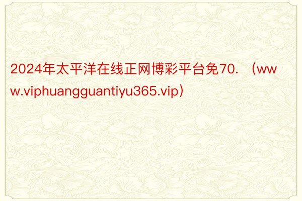2024年太平洋在线正网博彩平台免70. （www.viphuangguantiyu365.vip）