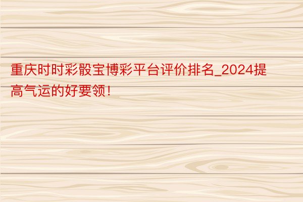 重庆时时彩骰宝博彩平台评价排名_2024提高气运的好要领！
