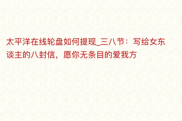 太平洋在线轮盘如何提现_三八节：写给女东谈主的八封信，愿你无条目的爱我方