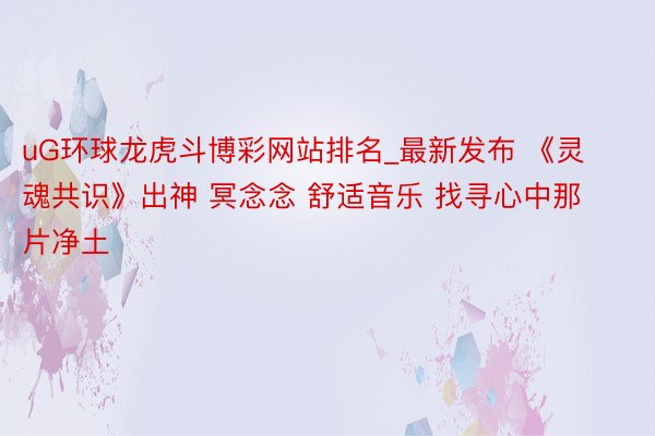 uG环球龙虎斗博彩网站排名_最新发布 《灵魂共识》出神 冥念念 舒适音乐 找寻心中那片净土
