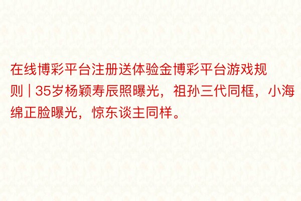 在线博彩平台注册送体验金博彩平台游戏规则 | 35岁杨颖寿辰照曝光，祖孙三代同框，小海绵正脸曝光，惊东谈主同样。
