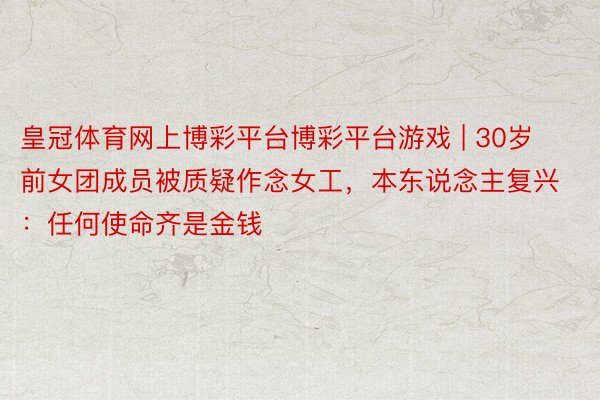 皇冠体育网上博彩平台博彩平台游戏 | 30岁前女团成员被质疑作念女工，本东说念主复兴：任何使命齐是金钱