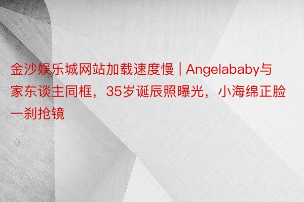 金沙娱乐城网站加载速度慢 | Angelababy与家东谈主同框，35岁诞辰照曝光，小海绵正脸一刹抢镜