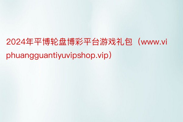2024年平博轮盘博彩平台游戏礼包（www.viphuangguantiyuvipshop.vip）