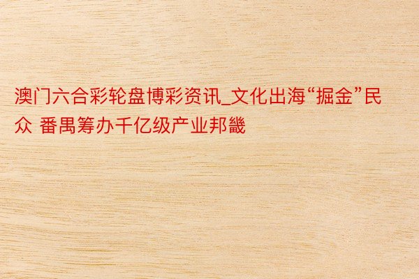 澳门六合彩轮盘博彩资讯_文化出海“掘金”民众 番禺筹办千亿级产业邦畿