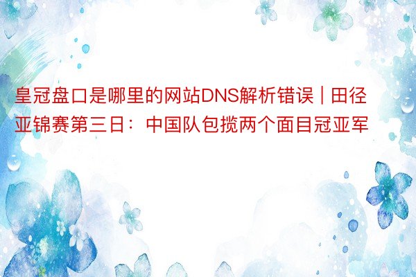 皇冠盘口是哪里的网站DNS解析错误 | 田径亚锦赛第三日：中国队包揽两个面目冠亚军