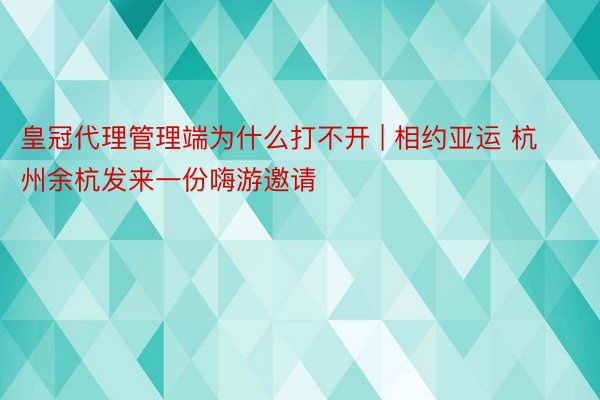 皇冠代理管理端为什么打不开 | 相约亚运 杭州余杭发来一份嗨游邀请