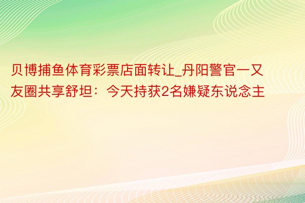 贝博捕鱼体育彩票店面转让_丹阳警官一又友圈共享舒坦：今天持获2名嫌疑东说念主