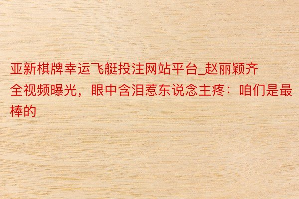亚新棋牌幸运飞艇投注网站平台_赵丽颖齐全视频曝光，眼中含泪惹东说念主疼：咱们是最棒的