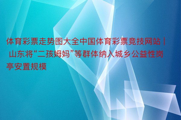 体育彩票走势图大全中国体育彩票竞技网站 | 山东将“二孩姆妈”等群体纳入城乡公益性岗亭安置规模