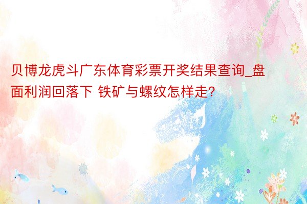 贝博龙虎斗广东体育彩票开奖结果查询_盘面利润回落下 铁矿与螺纹怎样走？