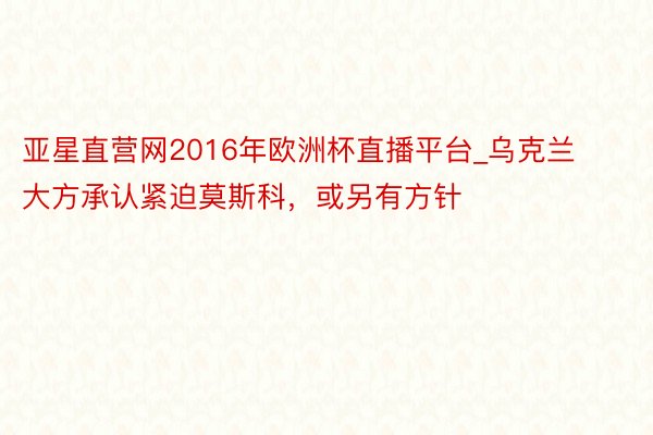 亚星直营网2016年欧洲杯直播平台_乌克兰大方承认紧迫莫斯科，或另有方针