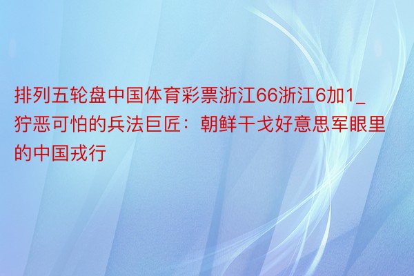 排列五轮盘中国体育彩票浙江66浙江6加1_狞恶可怕的兵法巨匠：朝鲜干戈好意思军眼里的中国戎行