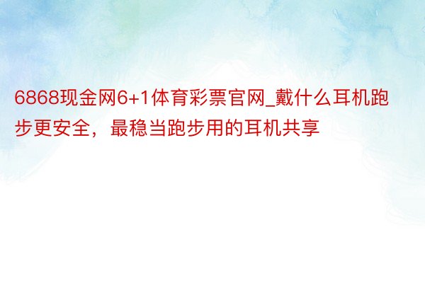 6868现金网6+1体育彩票官网_戴什么耳机跑步更安全，最稳当跑步用的耳机共享