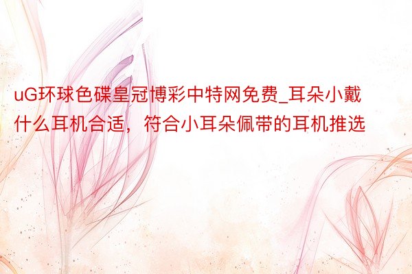 uG环球色碟皇冠博彩中特网免费_耳朵小戴什么耳机合适，符合小耳朵佩带的耳机推选