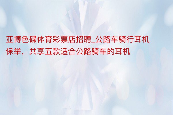 亚博色碟体育彩票店招聘_公路车骑行耳机保举，共享五款适合公路骑车的耳机