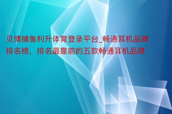 贝博捕鱼利升体育登录平台_畅通耳机品牌排名榜，排名最靠前的五款畅通耳机品牌