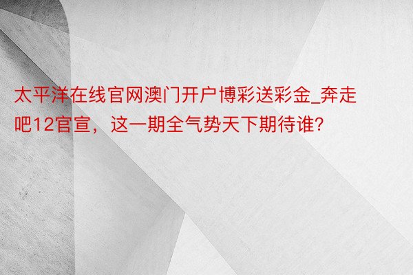 太平洋在线官网澳门开户博彩送彩金_奔走吧12官宣，这一期全气势天下期待谁？