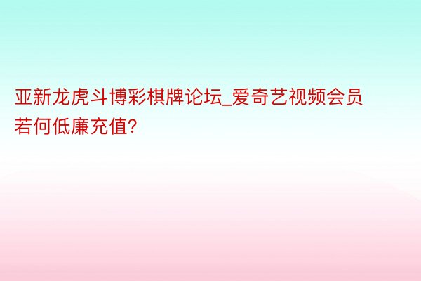 亚新龙虎斗博彩棋牌论坛_爱奇艺视频会员若何低廉充值？