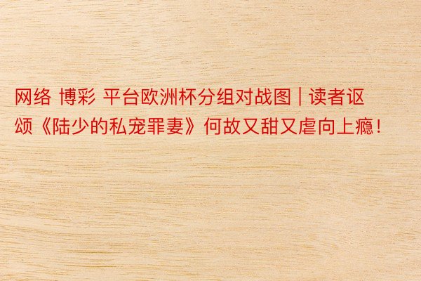 网络 博彩 平台欧洲杯分组对战图 | 读者讴颂《陆少的私宠罪妻》何故又甜又虐向上瘾！
