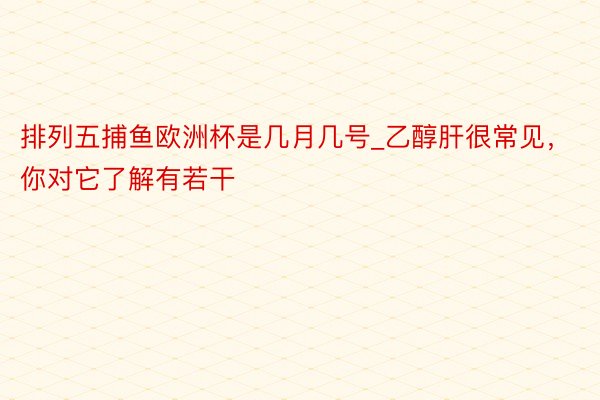 排列五捕鱼欧洲杯是几月几号_乙醇肝很常见，你对它了解有若干
