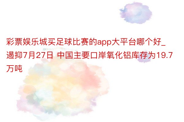 彩票娱乐城买足球比赛的app大平台哪个好_遏抑7月27日 中国主要口岸氧化铝库存为19.7万吨
