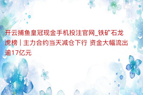 开云捕鱼皇冠现金手机投注官网_铁矿石龙虎榜 | 主力合约当天减仓下行 资金大幅流出逾17亿元