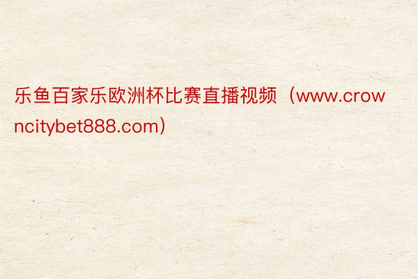 乐鱼百家乐欧洲杯比赛直播视频（www.crowncitybet888.com）