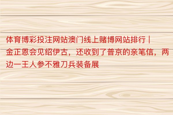 体育博彩投注网站澳门线上赌博网站排行 | 金正恩会见绍伊古，还收到了普京的亲笔信，两边一王人参不雅刀兵装备展
