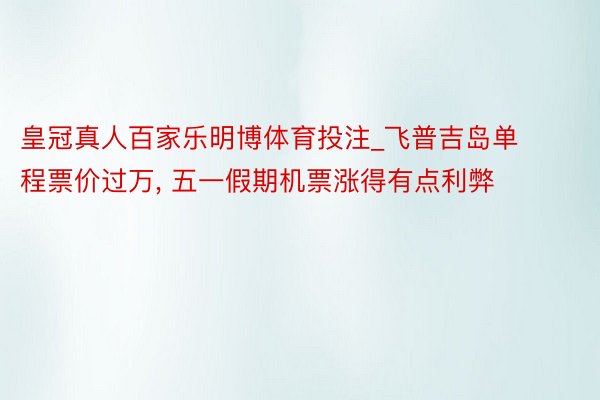 皇冠真人百家乐明博体育投注_飞普吉岛单程票价过万, 五一假期机票涨得有点利弊