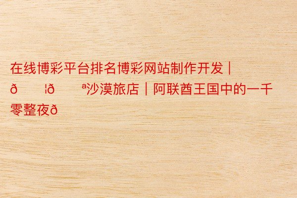 在线博彩平台排名博彩网站制作开发 | 🇦🇪沙漠旅店｜阿联酋王国中的一千零整夜🏜️