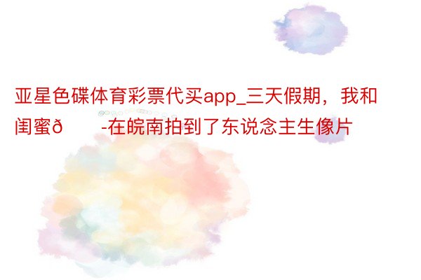 亚星色碟体育彩票代买app_三天假期，我和闺蜜👭在皖南拍到了东说念主生像片