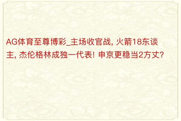 AG体育至尊博彩_主场收官战, 火箭18东谈主, 杰伦格林成独一代表! 申京更稳当2方丈?