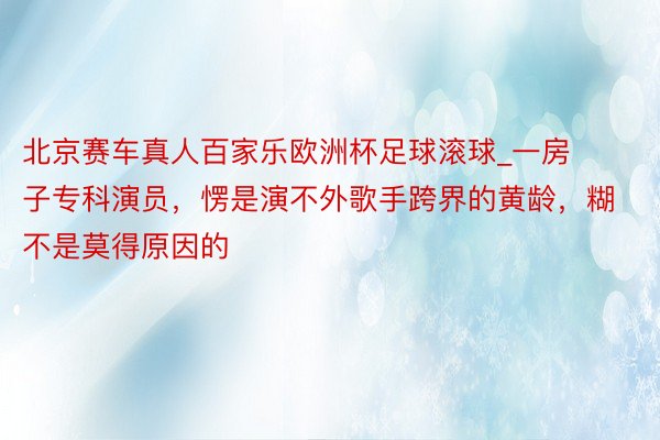北京赛车真人百家乐欧洲杯足球滚球_一房子专科演员，愣是演不外歌手跨界的黄龄，糊不是莫得原因的