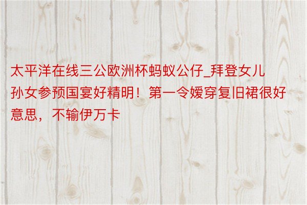 太平洋在线三公欧洲杯蚂蚁公仔_拜登女儿孙女参预国宴好精明！第一令嫒穿复旧裙很好意思，不输伊万卡