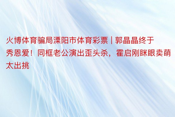 火博体育骗局溧阳市体育彩票 | 郭晶晶终于秀恩爱！同框老公演出歪头杀，霍启刚眯眼卖萌太出挑