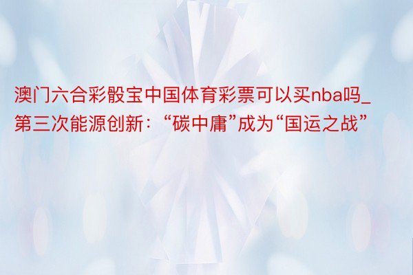 澳门六合彩骰宝中国体育彩票可以买nba吗_第三次能源创新：“碳中庸”成为“国运之战”