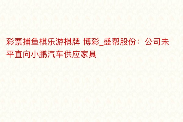 彩票捕鱼棋乐游棋牌 博彩_盛帮股份：公司未平直向小鹏汽车供应家具