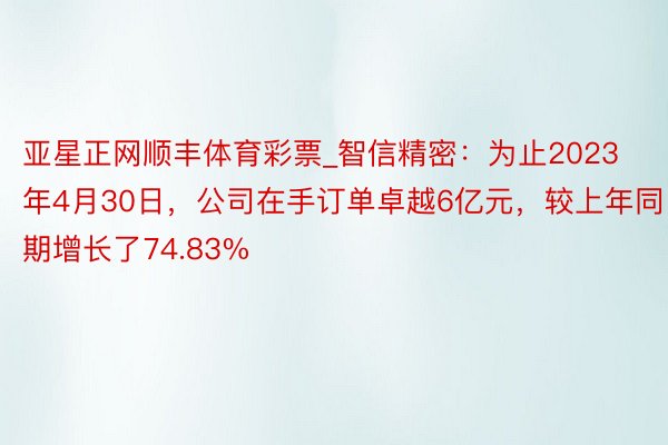 亚星正网顺丰体育彩票_智信精密：为止2023年4月30日，公司在手订单卓越6亿元，较上年同期增长了74.83%