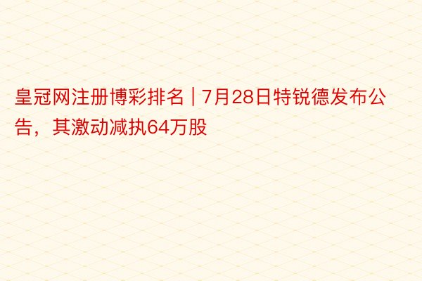 皇冠网注册博彩排名 | 7月28日特锐德发布公告，其激动减执64万股