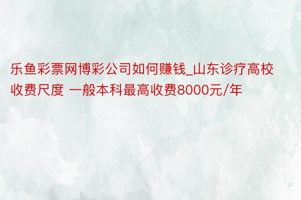乐鱼彩票网博彩公司如何赚钱_山东诊疗高校收费尺度 一般本科最高收费8000元/年