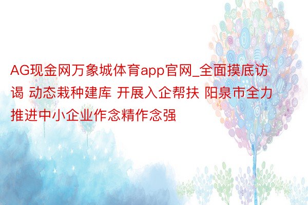 AG现金网万象城体育app官网_全面摸底访谒 动态栽种建库 开展入企帮扶 阳泉市全力推进中小企业作念精作念强