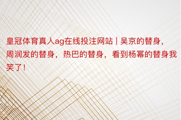 皇冠体育真人ag在线投注网站 | 吴京的替身，周润发的替身，热巴的替身，看到杨幂的替身我笑了！