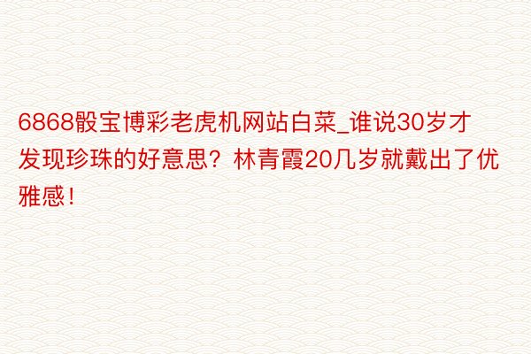 6868骰宝博彩老虎机网站白菜_谁说30岁才发现珍珠的好意思？林青霞20几岁就戴出了优雅感！