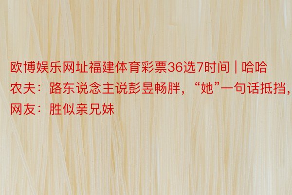 欧博娱乐网址福建体育彩票36选7时间 | 哈哈农夫：路东说念主说彭昱畅胖，“她”一句话抵挡，网友：胜似亲兄妹