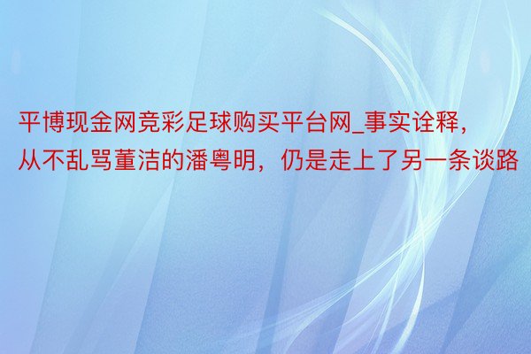 平博现金网竞彩足球购买平台网_事实诠释，从不乱骂董洁的潘粤明，仍是走上了另一条谈路