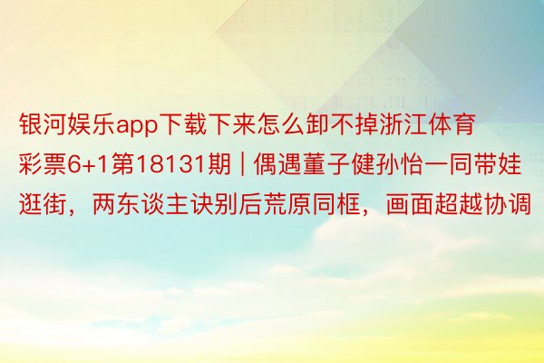 银河娱乐app下载下来怎么卸不掉浙江体育彩票6+1第18131期 | 偶遇董子健孙怡一同带娃逛街，两东谈主诀别后荒原同框，画面超越协调